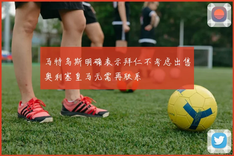 马特乌斯明确表示拜仁不考虑出售奥利塞皇马无需再联系