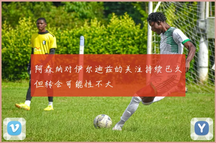 阿森纳对伊尔迪兹的关注持续已久但转会可能性不大
