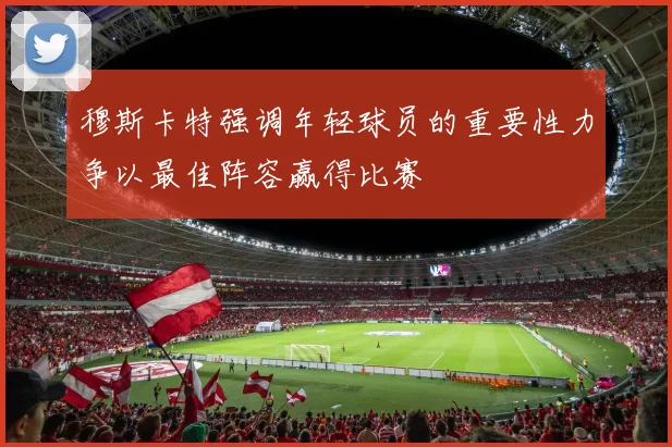 穆斯卡特强调年轻球员的重要性力争以最佳阵容赢得比赛