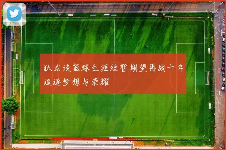 狄龙谈篮球生涯短暂期望再战十年追逐梦想与荣耀