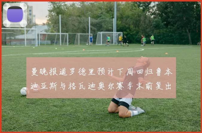 曼晚报道罗德里预计下周回归鲁本迪亚斯与格瓦迪奥尔赛季末前复出