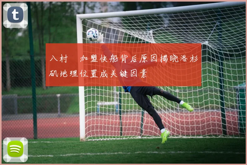 八村塁加盟快船背后原因揭晓洛杉矶地理位置成关键因素