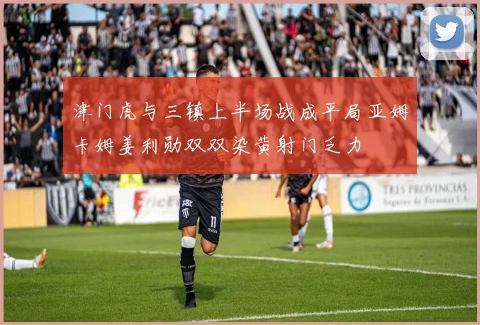 津门虎与三镇上半场战成平局亚姆卡姆姜利勋双双染黄射门乏力