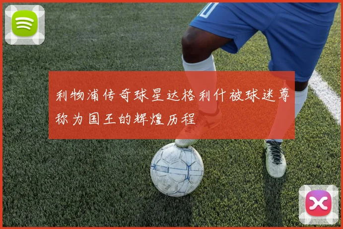 利物浦传奇球星达格利什被球迷尊称为国王的辉煌历程