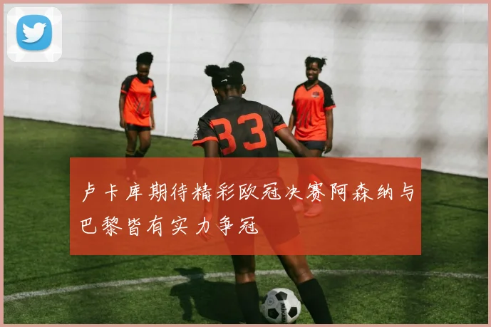 卢卡库期待精彩欧冠决赛阿森纳与巴黎皆有实力争冠