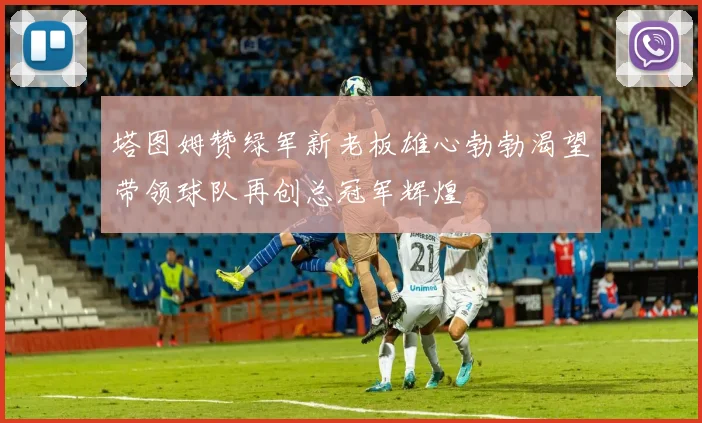 塔图姆赞绿军新老板雄心勃勃渴望带领球队再创总冠军辉煌