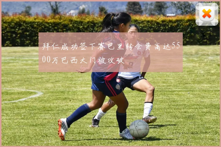 拜仁成功签下赛巴里转会费高达5500万巴西大门被攻破