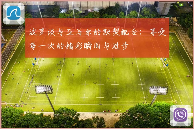 波罗谈与亚马尔的默契配合：享受每一次的精彩瞬间与进步