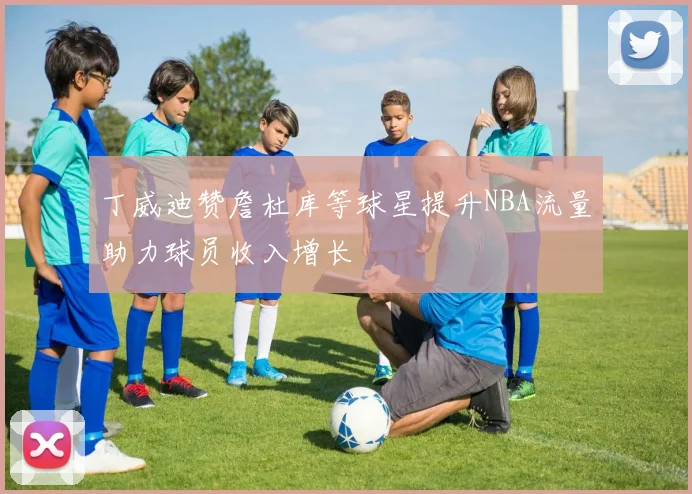 丁威迪赞詹杜库等球星提升NBA流量助力球员收入增长