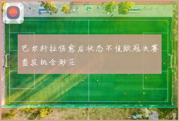 巴尔科拉伤愈后状态不佳欧冠决赛首发机会渺茫