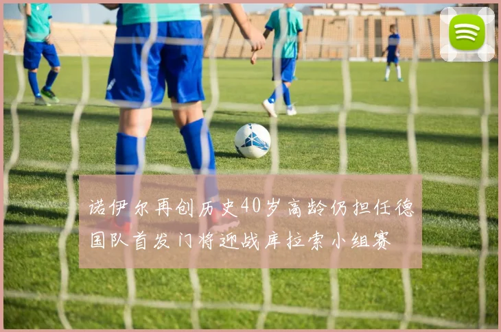 诺伊尔再创历史40岁高龄仍担任德国队首发门将迎战库拉索小组赛