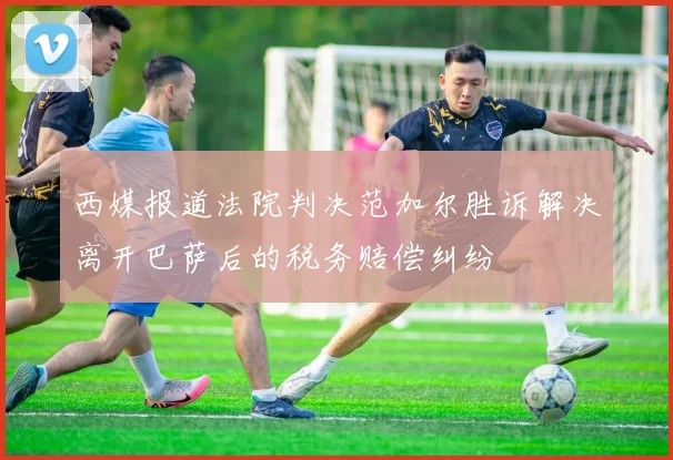 西媒报道法院判决范加尔胜诉解决离开巴萨后的税务赔偿纠纷