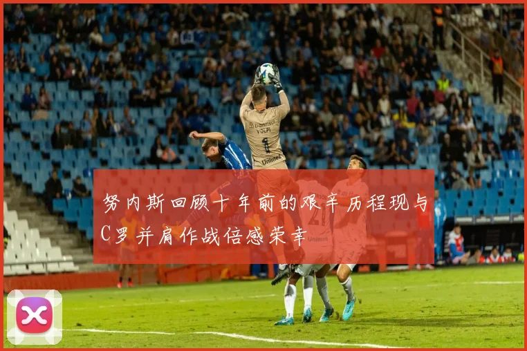 努内斯回顾十年前的艰辛历程现与C罗并肩作战倍感荣幸