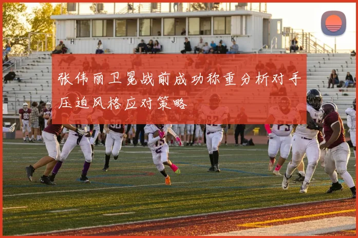 张伟丽卫冕战前成功称重分析对手压迫风格应对策略