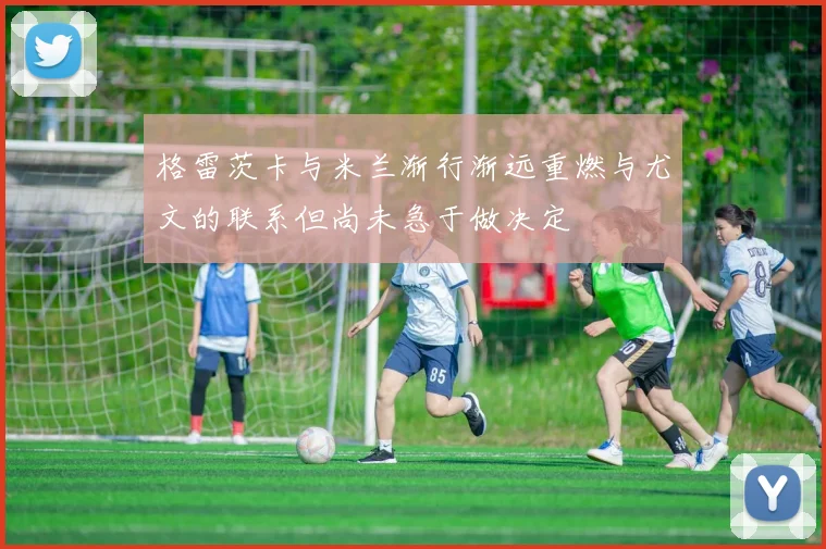 格雷茨卡与米兰渐行渐远重燃与尤文的联系但尚未急于做决定