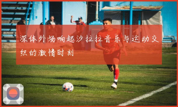 深体外场响起沙拉拉音乐与运动交织的激情时刻