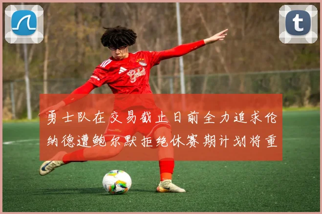 勇士队在交易截止日前全力追求伦纳德遭鲍尔默拒绝休赛期计划将重启谈判