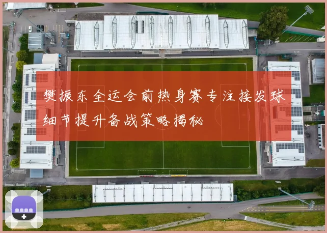 樊振东全运会前热身赛专注接发球细节提升备战策略揭秘