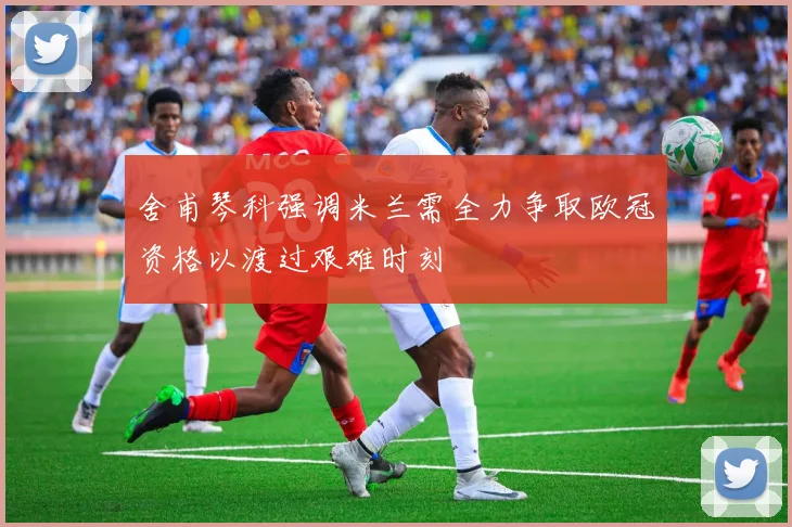 舍甫琴科强调米兰需全力争取欧冠资格以渡过艰难时刻