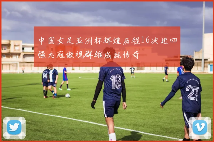 中国女足亚洲杯辉煌历程16次进四强九冠傲视群雄成就传奇