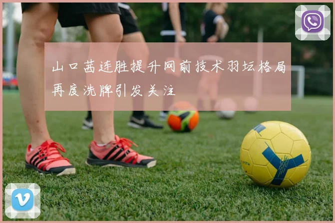 山口茜连胜提升网前技术羽坛格局再度洗牌引发关注