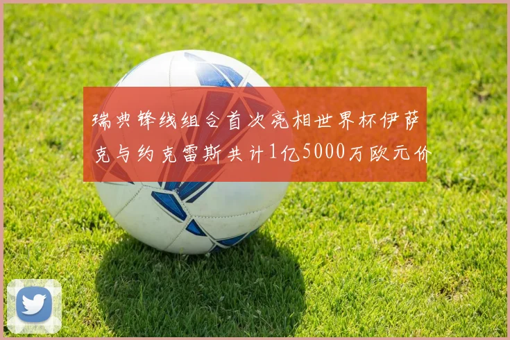 瑞典锋线组合首次亮相世界杯伊萨克与约克雷斯共计1亿5000万欧元价值