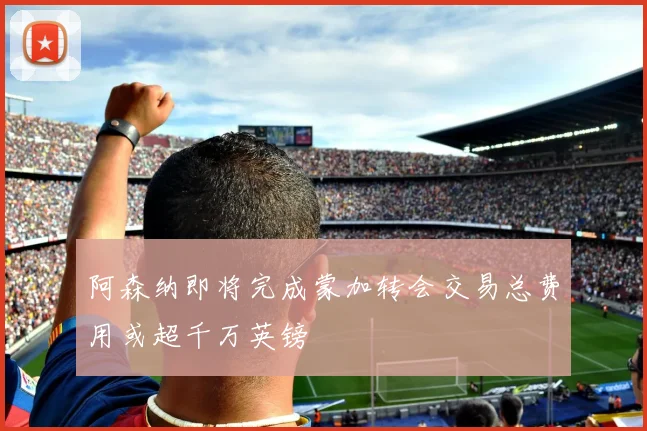 阿森纳即将完成蒙加转会交易总费用或超千万英镑