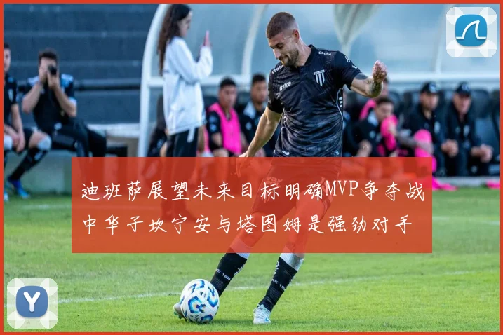 迪班萨展望未来目标明确MVP争夺战中华子坎宁安与塔图姆是强劲对手