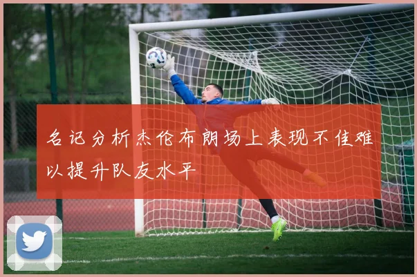 名记分析杰伦布朗场上表现不佳难以提升队友水平